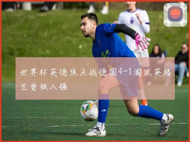 世界杯英德焦点战德国4-1淘汰英格兰晋级八强