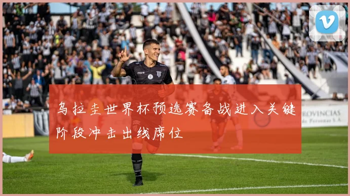 乌拉圭世界杯预选赛备战进入关键阶段冲击出线席位