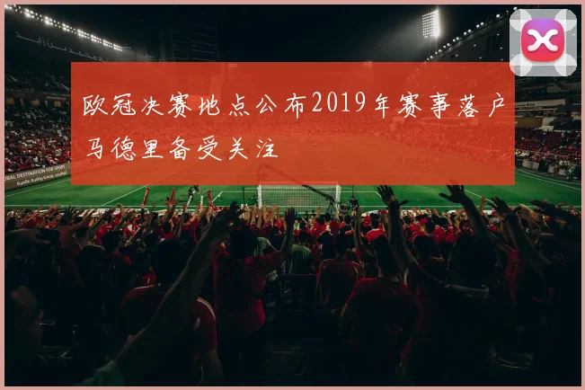 欧冠决赛地点公布2019年赛事落户马德里备受关注