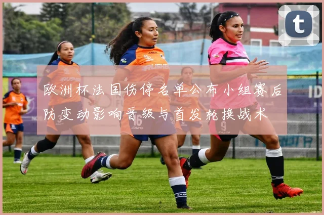 欧洲杯法国伤停名单公布小组赛后防变动影响晋级与首发轮换战术