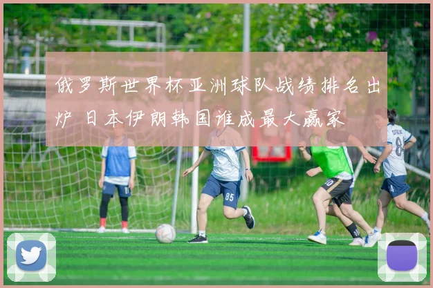 俄罗斯世界杯亚洲球队战绩排名出炉 日本伊朗韩国谁成最大赢家