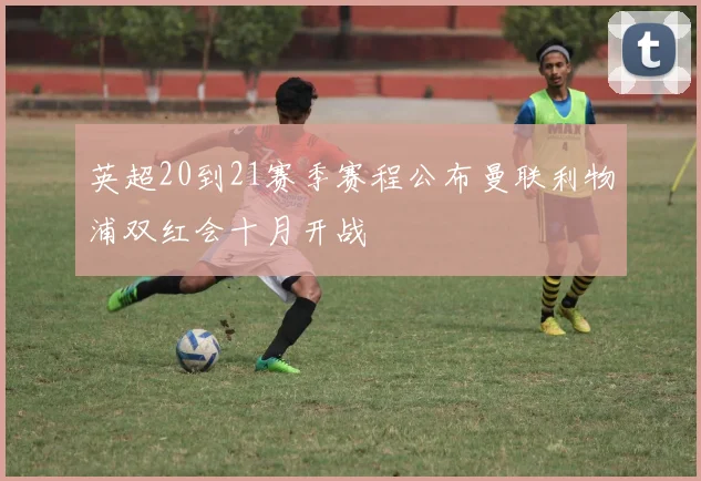 英超20到21赛季赛程公布曼联利物浦双红会十月开战