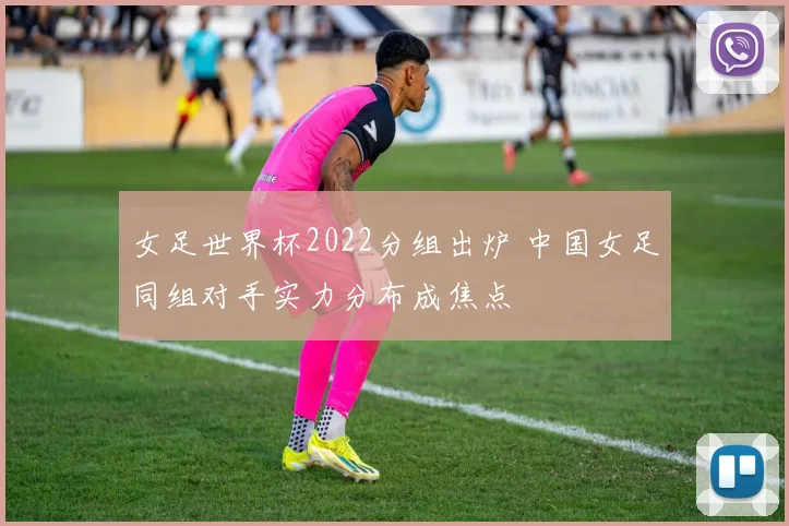 女足世界杯2022分组出炉 中国女足同组对手实力分布成焦点