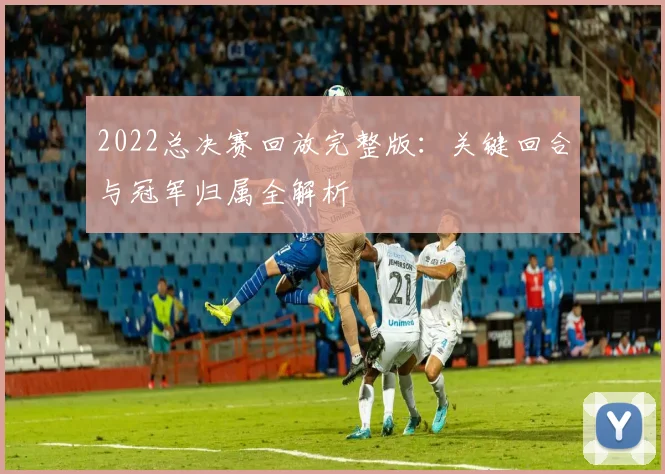 2022总决赛回放完整版：关键回合与冠军归属全解析
