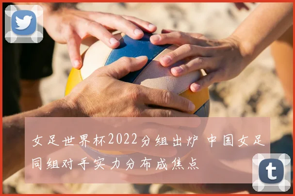 女足世界杯2022分组出炉 中国女足同组对手实力分布成焦点