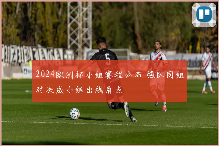 2024欧洲杯小组赛程公布 强队同组对决成小组出线看点