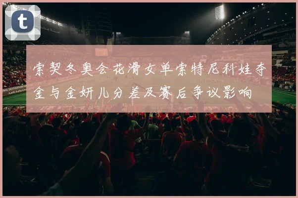 索契冬奥会花滑女单索特尼科娃夺金与金妍儿分差及赛后争议影响