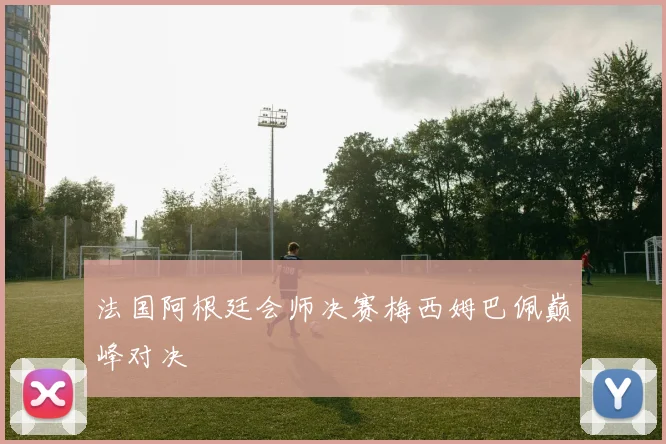 法国阿根廷会师决赛梅西姆巴佩巅峰对决