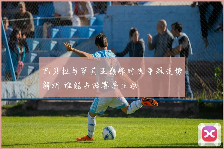 巴贝拉与萨莉亚巅峰对决争冠走势解析 谁能占据赛季主动