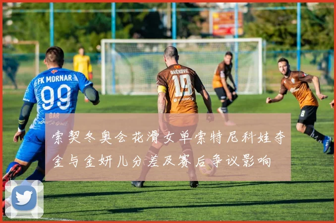 索契冬奥会花滑女单索特尼科娃夺金与金妍儿分差及赛后争议影响