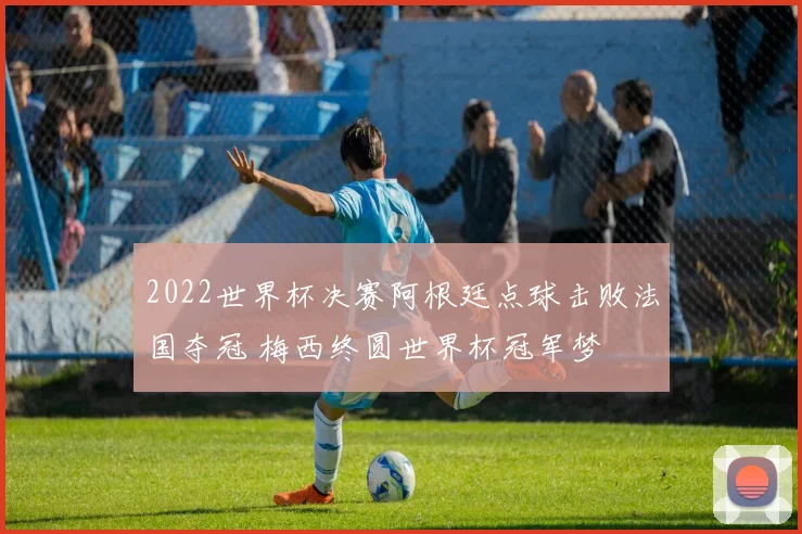2022世界杯决赛阿根廷点球击败法国夺冠 梅西终圆世界杯冠军梦