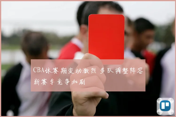 CBA休赛期变动激烈 多队调整阵容新赛季竞争加剧