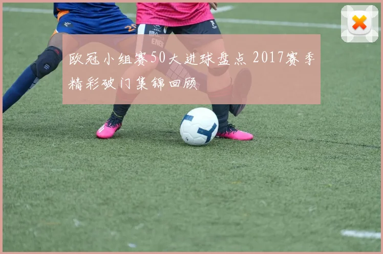 欧冠小组赛50大进球盘点 2017赛季精彩破门集锦回顾