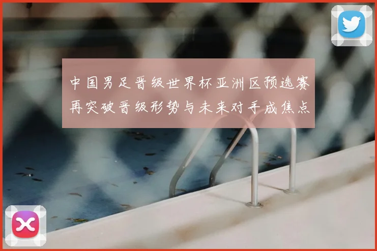 中国男足晋级世界杯亚洲区预选赛再突破晋级形势与未来对手成焦点