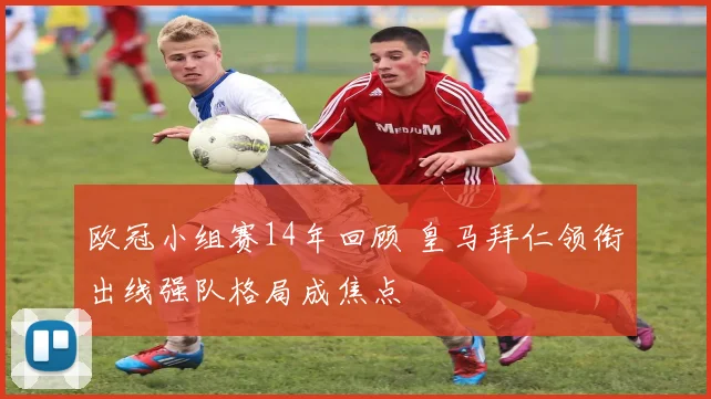 欧冠小组赛14年回顾 皇马拜仁领衔出线强队格局成焦点