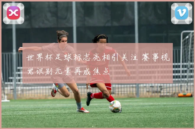 世界杯足球标志亮相引关注 赛事视觉识别元素再成焦点